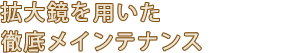 拡大鏡を用いた徹底メインテナンス